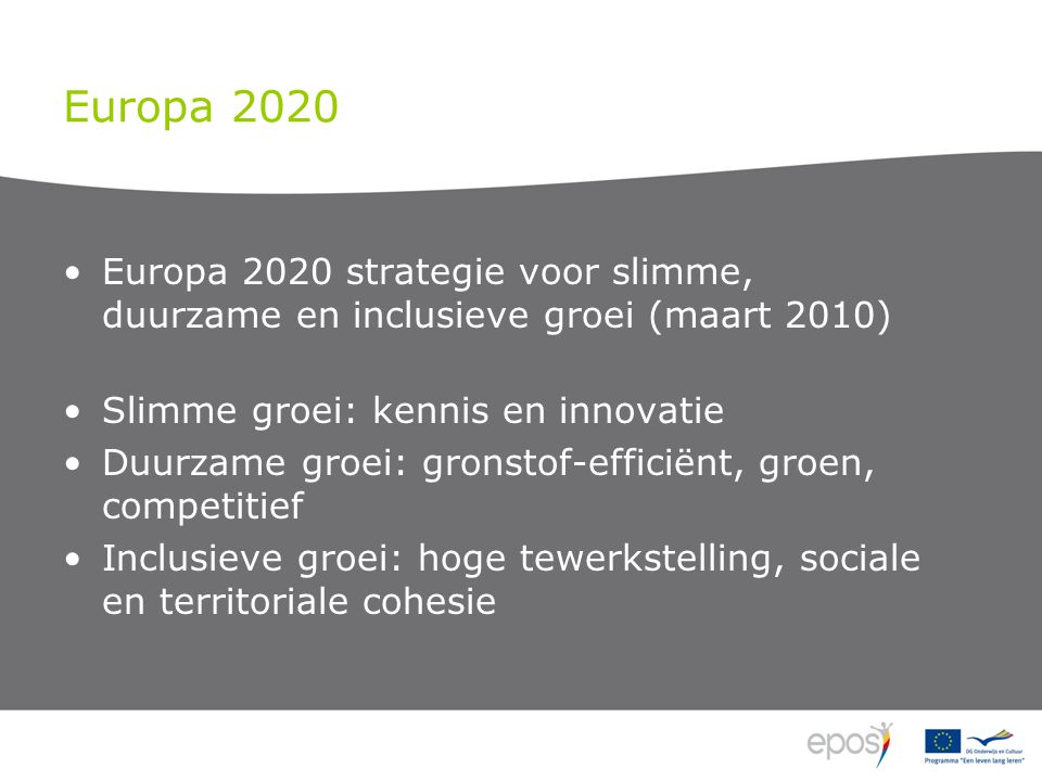 Europa 2020 Europa 2020 strategie voor slimme, duurzame en inclusieve groei (maart 2010) Slimme groei: kennis en innovatie Duurzame groei: gronstof-efficiënt, groen, competitief Inclusieve groei: hoge tewerkstelling, sociale en territoriale cohesie