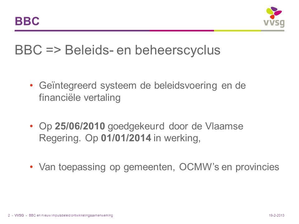 VVSG - BBC BBC => Beleids- en beheerscyclus Geïntegreerd systeem de beleidsvoering en de financiële vertaling Op 25/06/2010 goedgekeurd door de Vlaamse Regering.