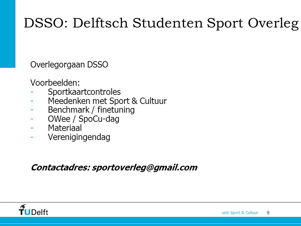 9 unit Sport & Cultuur DSSO: Delftsch Studenten Sport Overleg Overlegorgaan DSSO Voorbeelden: -Sportkaartcontroles -Meedenken met Sport & Cultuur -Benchmark / finetuning -OWee / SpoCu-dag -Materiaal -Verenigingendag Contactadres: