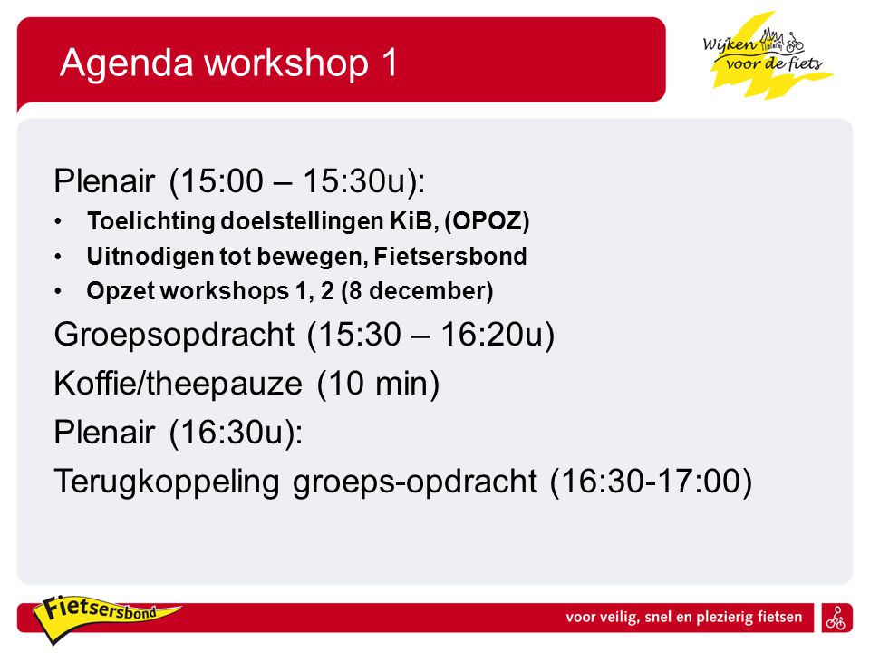 Agenda workshop 1 Plenair (15:00 – 15:30u): Toelichting doelstellingen KiB, (OPOZ) Uitnodigen tot bewegen, Fietsersbond Opzet workshops 1, 2 (8 december) Groepsopdracht (15:30 – 16:20u) Koffie/theepauze (10 min) Plenair (16:30u): Terugkoppeling groeps-opdracht (16:30-17:00)