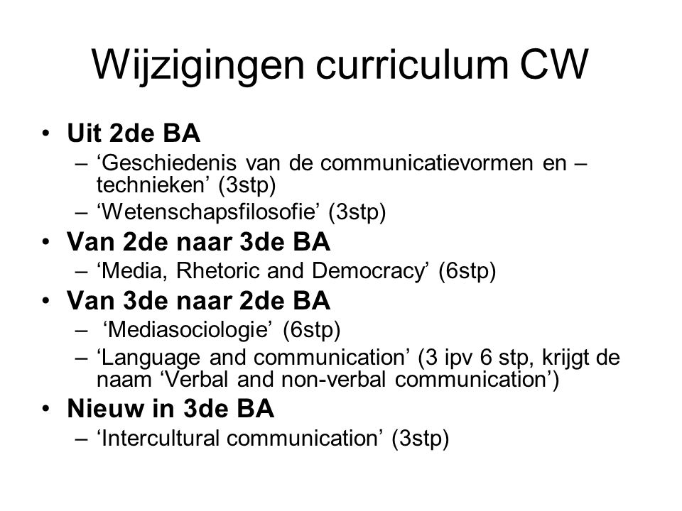 Wijzigingen curriculum CW Uit 2de BA –‘Geschiedenis van de communicatievormen en – technieken’ (3stp) –‘Wetenschapsfilosofie’ (3stp) Van 2de naar 3de BA –‘Media, Rhetoric and Democracy’ (6stp) Van 3de naar 2de BA – ‘Mediasociologie’ (6stp) –‘Language and communication’ (3 ipv 6 stp, krijgt de naam ‘Verbal and non-verbal communication’) Nieuw in 3de BA –‘Intercultural communication’ (3stp)