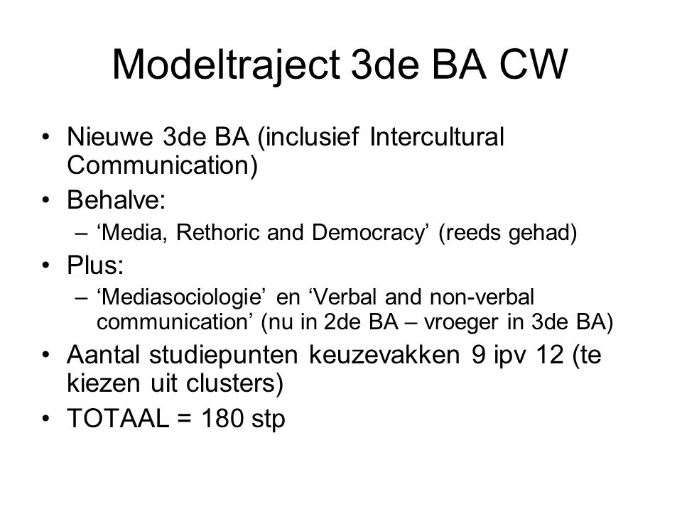 Modeltraject 3de BA CW Nieuwe 3de BA (inclusief Intercultural Communication) Behalve: –‘Media, Rethoric and Democracy’ (reeds gehad) Plus: –‘Mediasociologie’ en ‘Verbal and non-verbal communication’ (nu in 2de BA – vroeger in 3de BA) Aantal studiepunten keuzevakken 9 ipv 12 (te kiezen uit clusters) TOTAAL = 180 stp