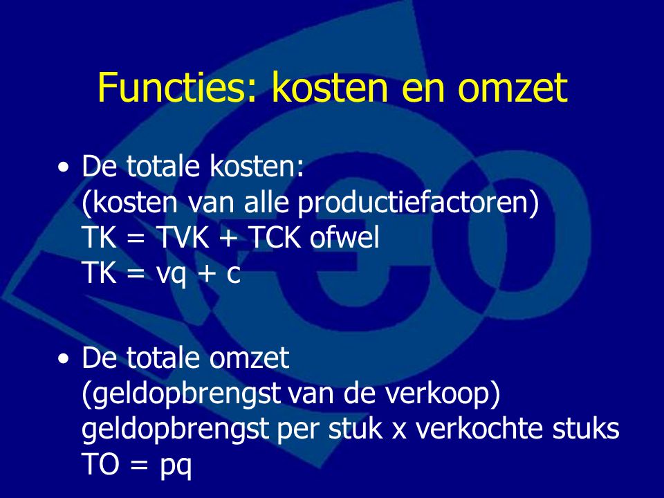 Functies: kosten en omzet De totale kosten: (kosten van alle productiefactoren) TK = TVK + TCK ofwel TK = vq + c De totale omzet (geldopbrengst van de verkoop) geldopbrengst per stuk x verkochte stuks TO = pq