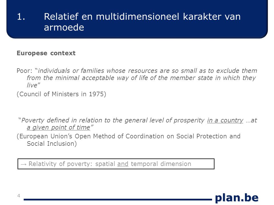 plan.be Europese context Poor: individuals or families whose resources are so small as to exclude them from the minimal acceptable way of life of the member state in which they live (Council of Ministers in 1975) Poverty defined in relation to the general level of prosperity in a country …at a given point of time (European Union’s Open Method of Coordination on Social Protection and Social Inclusion) 4 → Relativity of poverty: spatial and temporal dimension 1.