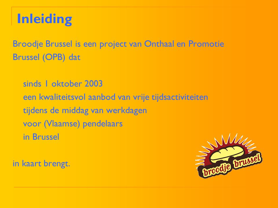Inleiding Broodje Brussel is een project van Onthaal en Promotie Brussel (OPB) dat sinds 1 oktober 2003 een kwaliteitsvol aanbod van vrije tijdsactiviteiten tijdens de middag van werkdagen voor (Vlaamse) pendelaars in Brussel in kaart brengt.