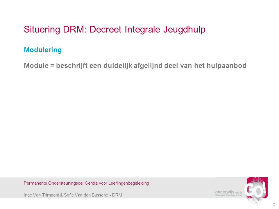 Inge Van Trimpont & Sofie Van den Bussche - DRM Permanente Ondersteuningscel Centra voor Leerlingenbegeleiding 5 Situering DRM: Decreet Integrale Jeugdhulp Modulering Module = beschrijft een duidelijk afgelijnd deel van het hulpaanbod