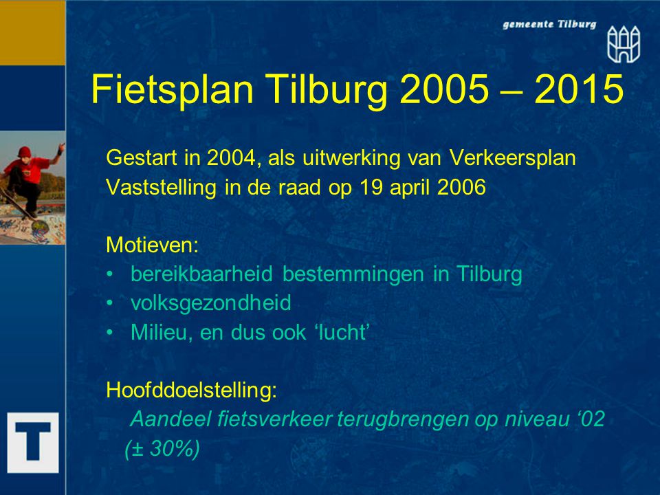 Fietsplan Tilburg 2005 – 2015 Gestart in 2004, als uitwerking van Verkeersplan Vaststelling in de raad op 19 april 2006 Motieven: bereikbaarheid bestemmingen in Tilburg volksgezondheid Milieu, en dus ook ‘lucht’ Hoofddoelstelling: Aandeel fietsverkeer terugbrengen op niveau ‘02 (± 30%)