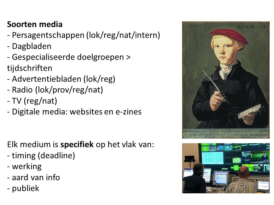 Soorten media - Persagentschappen (lok/reg/nat/intern) - Dagbladen - Gespecialiseerde doelgroepen > tijdschriften - Advertentiebladen (lok/reg) - Radio (lok/prov/reg/nat) - TV (reg/nat) - Digitale media: websites en e-zines Elk medium is specifiek op het vlak van: - timing (deadline) - werking - aard van info - publiek