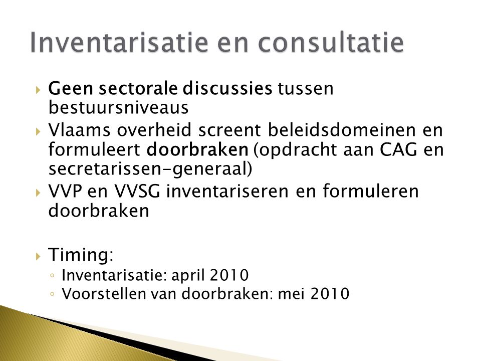  Geen sectorale discussies tussen bestuursniveaus  Vlaams overheid screent beleidsdomeinen en formuleert doorbraken (opdracht aan CAG en secretarissen-generaal)  VVP en VVSG inventariseren en formuleren doorbraken  Timing: ◦ Inventarisatie: april 2010 ◦ Voorstellen van doorbraken: mei 2010