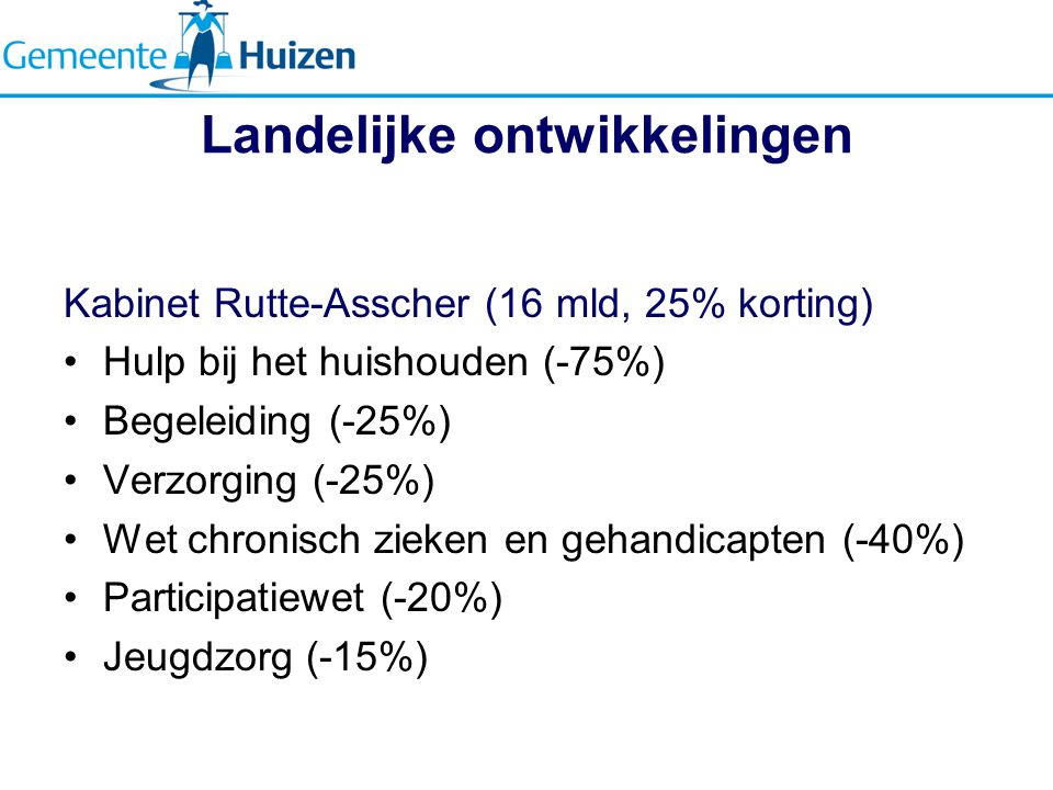 Landelijke ontwikkelingen Kabinet Rutte-Asscher (16 mld, 25% korting) Hulp bij het huishouden (-75%) Begeleiding (-25%) Verzorging (-25%) Wet chronisch zieken en gehandicapten (-40%) Participatiewet (-20%) Jeugdzorg (-15%)