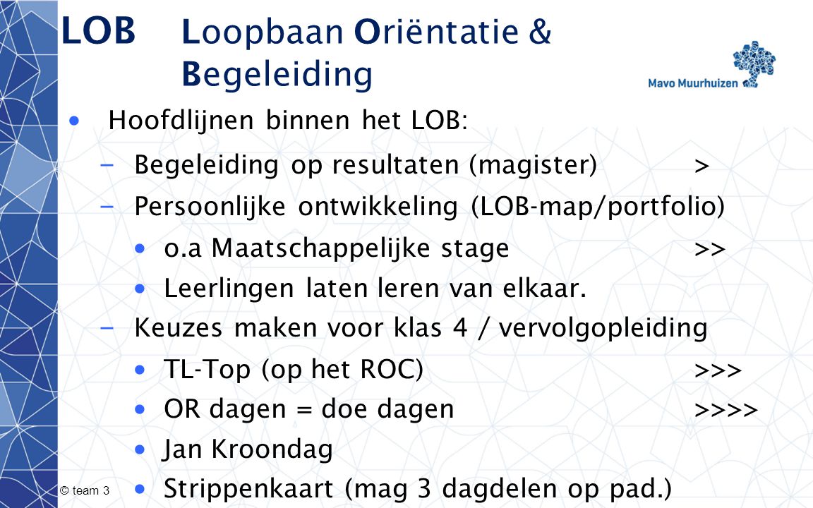 © team 3 LOB Loopbaan Oriëntatie & Begeleiding Hoofdlijnen binnen het LOB: – Begeleiding op resultaten (magister) > – Persoonlijke ontwikkeling (LOB-map/portfolio) o.a Maatschappelijke stage >> Leerlingen laten leren van elkaar.