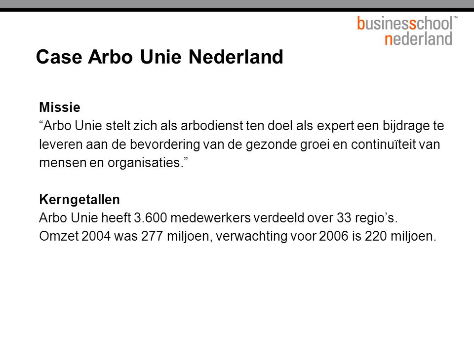 Case Arbo Unie Nederland Missie Arbo Unie stelt zich als arbodienst ten doel als expert een bijdrage te leveren aan de bevordering van de gezonde groei en continuïteit van mensen en organisaties. Kerngetallen Arbo Unie heeft medewerkers verdeeld over 33 regio’s.