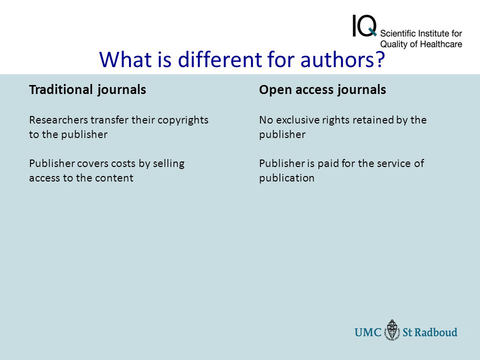 Traditional journals Researchers transfer their copyrights to the publisher Publisher covers costs by selling access to the content Open access journals No exclusive rights retained by the publisher Publisher is paid for the service of publication What is different for authors