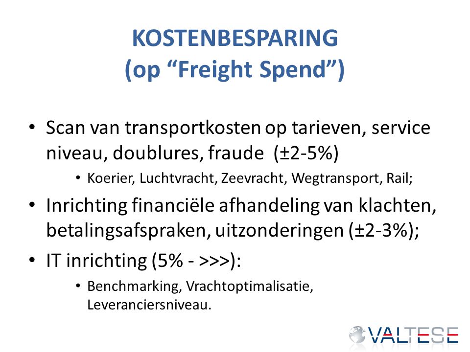 KOSTENBESPARING (op Freight Spend ) Scan van transportkosten op tarieven, service niveau, doublures, fraude (±2-5%) Koerier, Luchtvracht, Zeevracht, Wegtransport, Rail; Inrichting financiële afhandeling van klachten, betalingsafspraken, uitzonderingen (±2-3%); IT inrichting (5% - >>>): Benchmarking, Vrachtoptimalisatie, Leveranciersniveau.