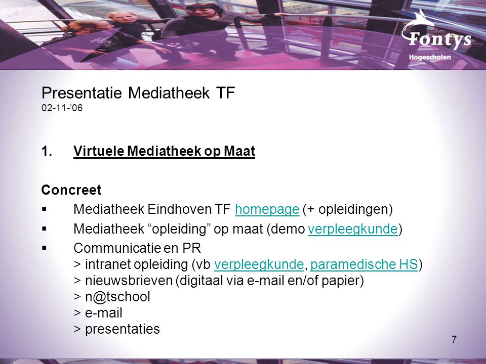 7 Presentatie Mediatheek TF ’06 1.Virtuele Mediatheek op Maat Concreet  Mediatheek Eindhoven TF homepage (+ opleidingen)homepage  Mediatheek opleiding op maat (demo verpleegkunde)verpleegkunde  Communicatie en PR > intranet opleiding (vb verpleegkunde, paramedische HS) > nieuwsbrieven (digitaal via  en/of papier) > >  > presentatiesverpleegkundeparamedische HS