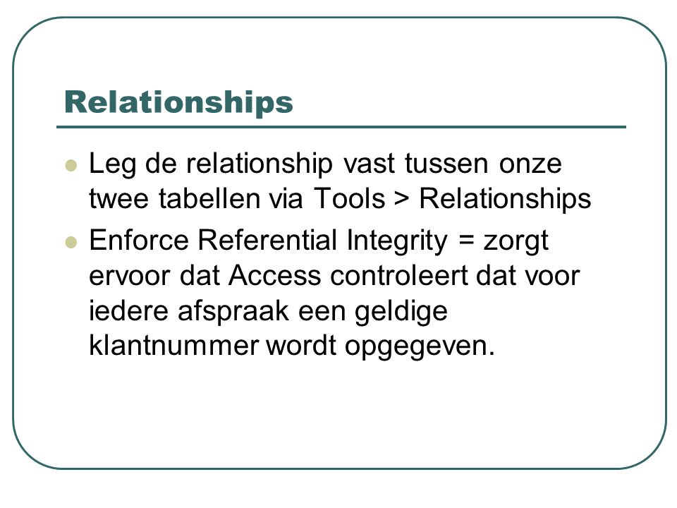 Relationships Leg de relationship vast tussen onze twee tabellen via Tools > Relationships Enforce Referential Integrity = zorgt ervoor dat Access controleert dat voor iedere afspraak een geldige klantnummer wordt opgegeven.