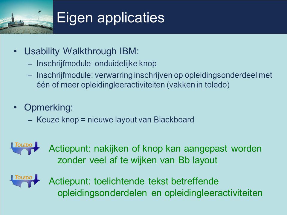 Usability Walkthrough IBM: –Inschrijfmodule: onduidelijke knop –Inschrijfmodule: verwarring inschrijven op opleidingsonderdeel met één of meer opleidingleeractiviteiten (vakken in toledo) Opmerking: –Keuze knop = nieuwe layout van Blackboard Actiepunt: toelichtende tekst betreffende opleidingsonderdelen en opleidingleeractiviteiten Actiepunt: nakijken of knop kan aangepast worden zonder veel af te wijken van Bb layout