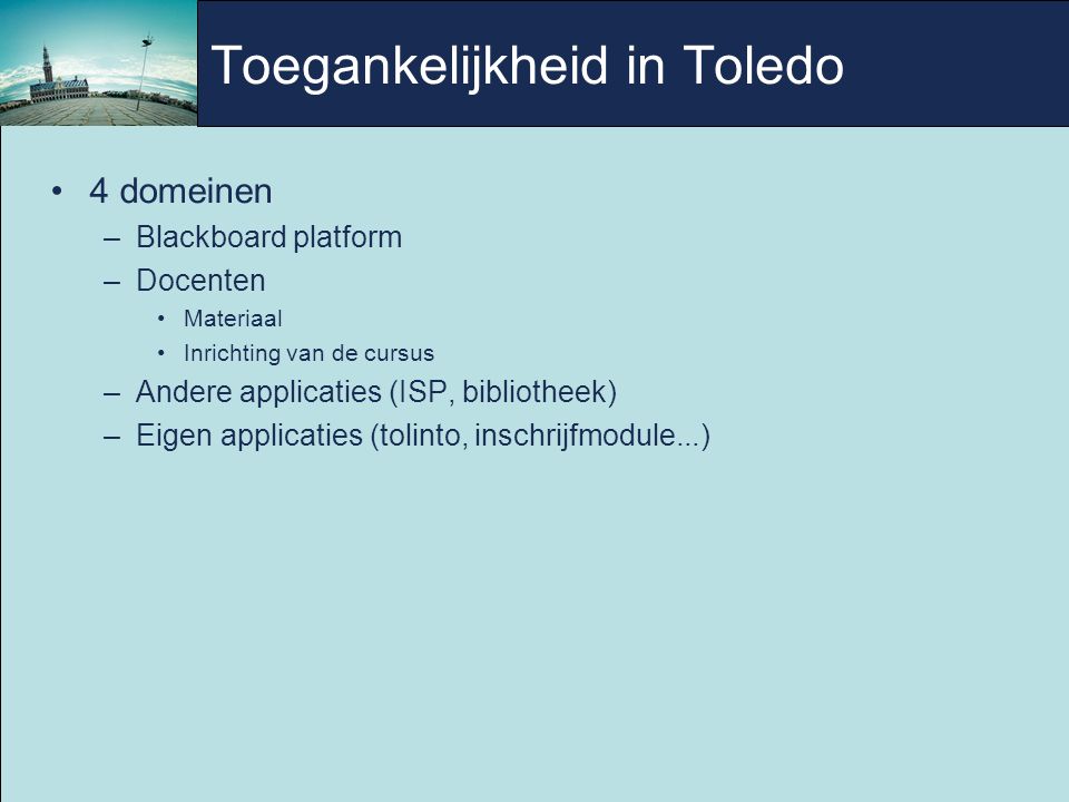 Toegankelijkheid in Toledo 4 domeinen –Blackboard platform –Docenten Materiaal Inrichting van de cursus –Andere applicaties (ISP, bibliotheek)‏ –Eigen applicaties (tolinto, inschrijfmodule...)‏