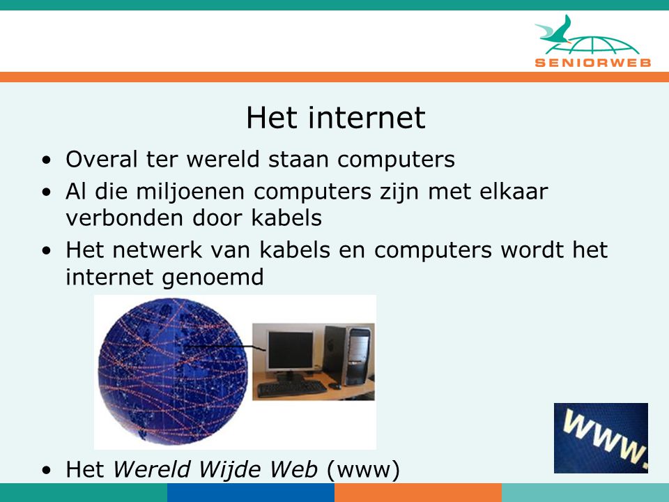 Het internet Overal ter wereld staan computers Al die miljoenen computers zijn met elkaar verbonden door kabels Het netwerk van kabels en computers wordt het internet genoemd Het Wereld Wijde Web (www)