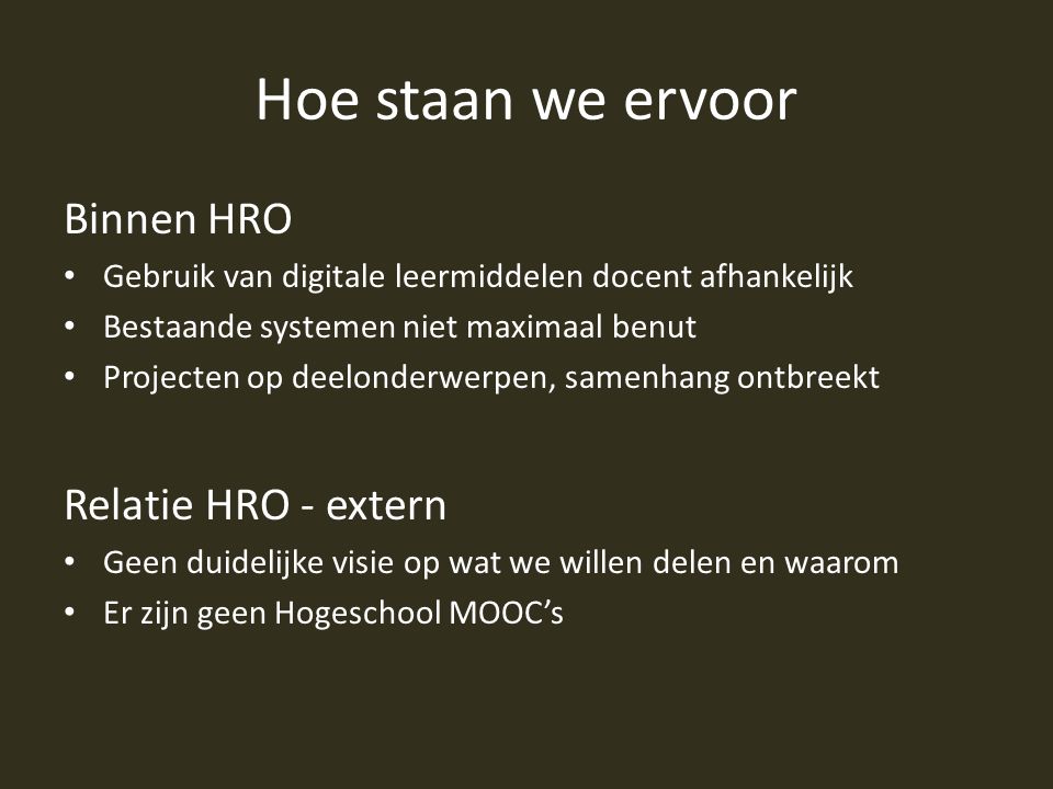 Hoe staan we ervoor Binnen HRO Gebruik van digitale leermiddelen docent afhankelijk Bestaande systemen niet maximaal benut Projecten op deelonderwerpen, samenhang ontbreekt Relatie HRO - extern Geen duidelijke visie op wat we willen delen en waarom Er zijn geen Hogeschool MOOC’s