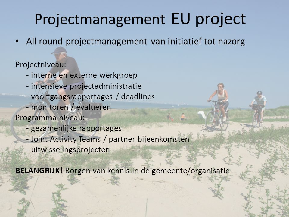 Projectmanagement EU project All round projectmanagement van initiatief tot nazorg Projectniveau: - interne en externe werkgroep - intensieve projectadministratie - voortgangsrapportages / deadlines - monitoren / evalueren Programma niveau: - gezamenlijke rapportages - Joint Activity Teams / partner bijeenkomsten - uitwisselingsprojecten BELANGRIJK.