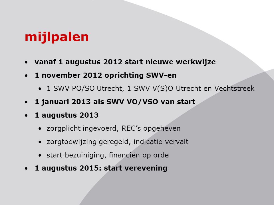 mijlpalen vanaf 1 augustus 2012 start nieuwe werkwijze 1 november 2012 oprichting SWV-en 1 SWV PO/SO Utrecht, 1 SWV V(S)O Utrecht en Vechtstreek 1 januari 2013 als SWV VO/VSO van start 1 augustus 2013 zorgplicht ingevoerd, REC’s opgeheven zorgtoewijzing geregeld, indicatie vervalt start bezuiniging, financiën op orde 1 augustus 2015: start verevening