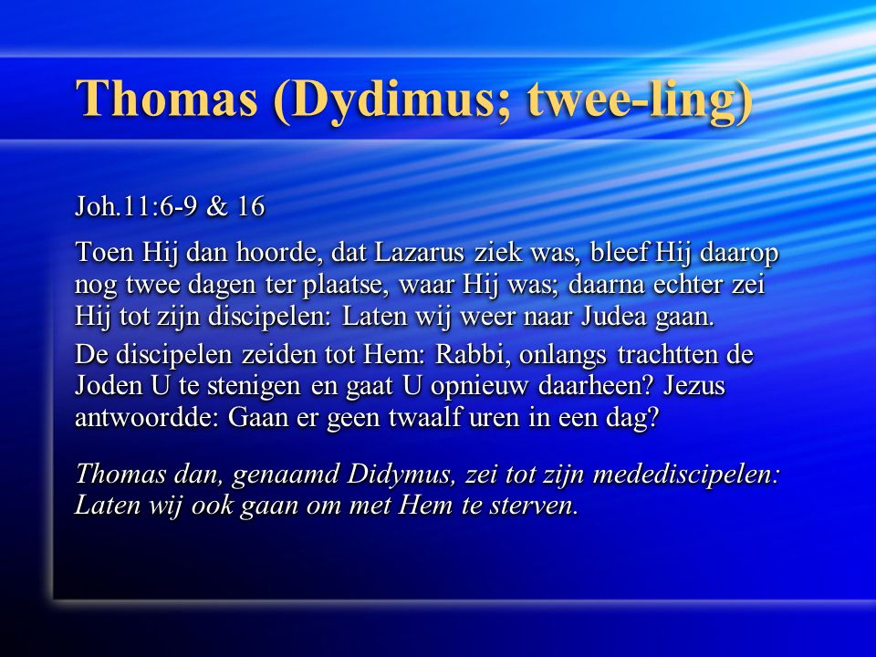 Thomas (Dydimus; twee-ling) Joh.11:6-9 & 16 Toen Hij dan hoorde, dat Lazarus ziek was, bleef Hij daarop nog twee dagen ter plaatse, waar Hij was; daarna echter zei Hij tot zijn discipelen: Laten wij weer naar Judea gaan.