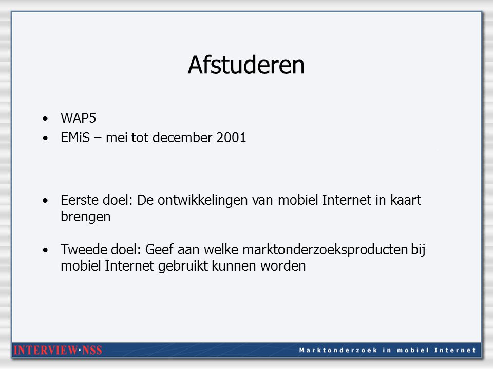 Afstuderen WAP5 EMiS – mei tot december 2001 Eerste doel: De ontwikkelingen van mobiel Internet in kaart brengen Tweede doel: Geef aan welke marktonderzoeksproducten bij mobiel Internet gebruikt kunnen worden