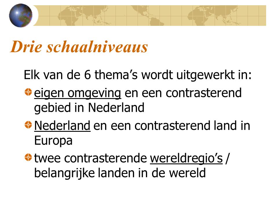 Drie schaalniveaus Elk van de 6 thema’s wordt uitgewerkt in: eigen omgeving en een contrasterend gebied in Nederland Nederland en een contrasterend land in Europa twee contrasterende wereldregio’s / belangrijke landen in de wereld