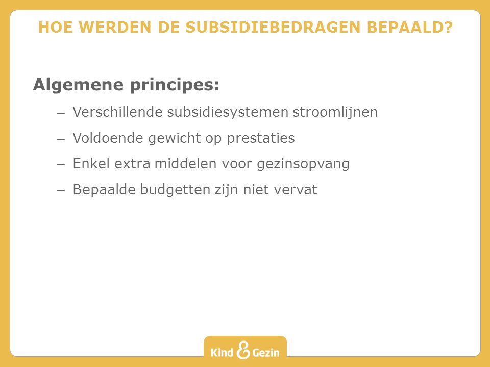 Algemene principes: – Verschillende subsidiesystemen stroomlijnen – Voldoende gewicht op prestaties – Enkel extra middelen voor gezinsopvang – Bepaalde budgetten zijn niet vervat HOE WERDEN DE SUBSIDIEBEDRAGEN BEPAALD