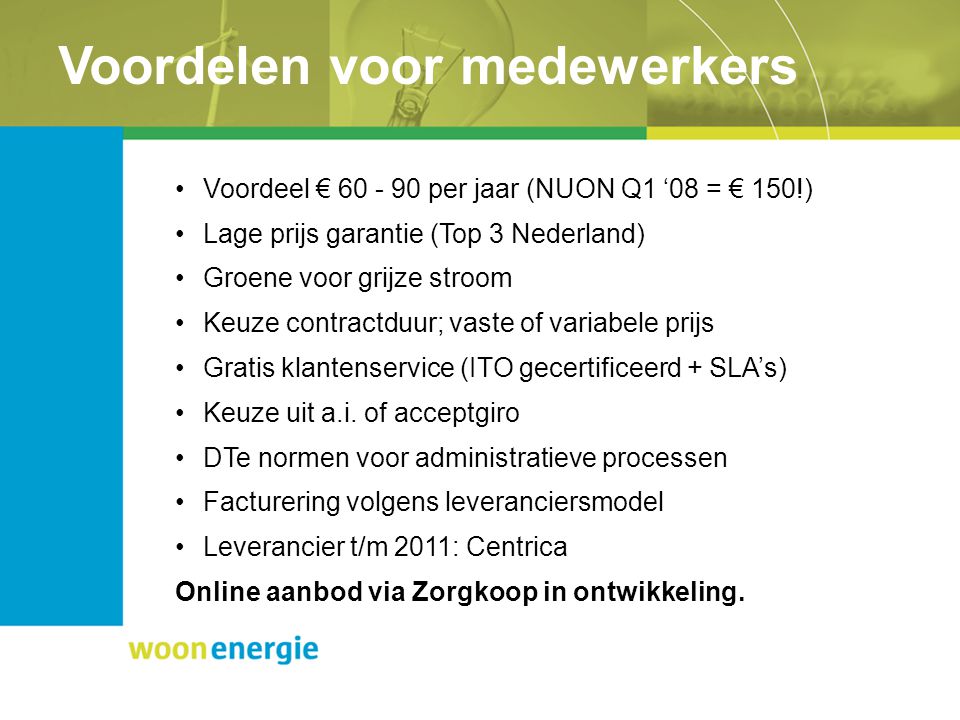 Voordelen voor medewerkers Voordeel € per jaar (NUON Q1 ‘08 = € 150!) Lage prijs garantie (Top 3 Nederland) Groene voor grijze stroom Keuze contractduur; vaste of variabele prijs Gratis klantenservice (ITO gecertificeerd + SLA’s) Keuze uit a.i.