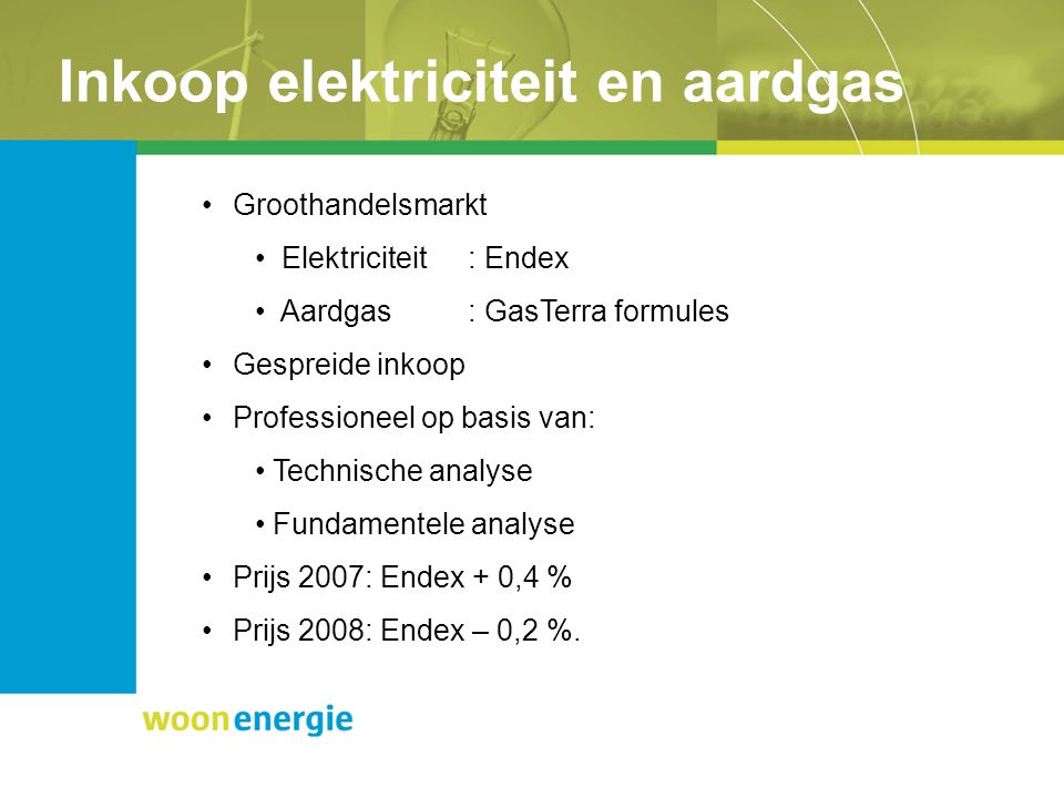 Inkoop elektriciteit en aardgas Groothandelsmarkt Elektriciteit: Endex Aardgas: GasTerra formules Gespreide inkoop Professioneel op basis van: Technische analyse Fundamentele analyse Prijs 2007: Endex + 0,4 % Prijs 2008: Endex – 0,2 %.