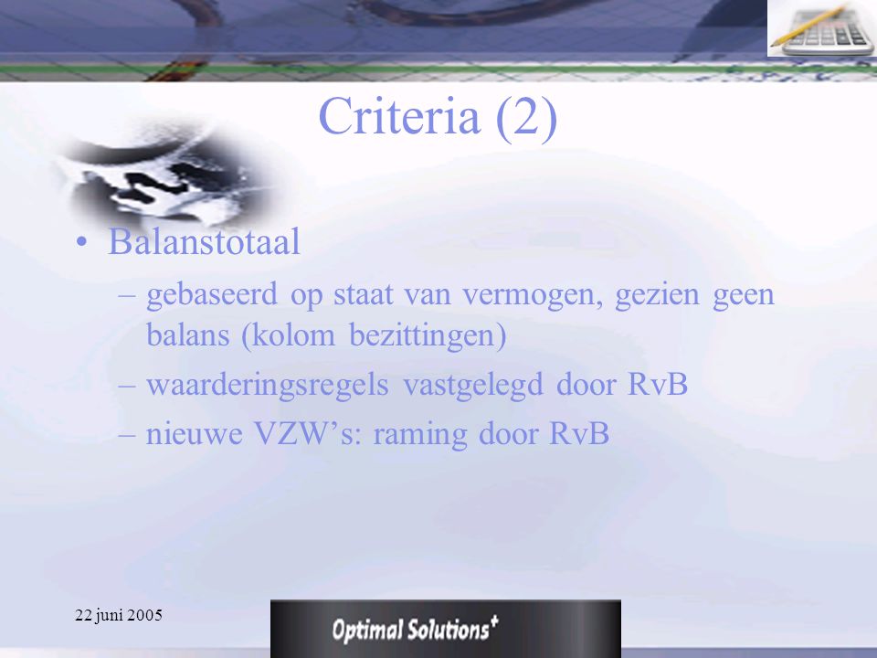 22 juni 2005 Criteria (2) Balanstotaal –gebaseerd op staat van vermogen, gezien geen balans (kolom bezittingen) –waarderingsregels vastgelegd door RvB –nieuwe VZW’s: raming door RvB
