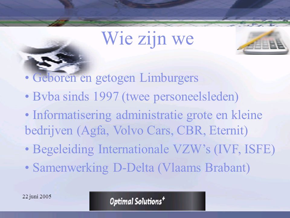 22 juni 2005 Wie zijn we Geboren en getogen Limburgers Bvba sinds 1997 (twee personeelsleden) Informatisering administratie grote en kleine bedrijven (Agfa, Volvo Cars, CBR, Eternit) Begeleiding Internationale VZW’s (IVF, ISFE) Samenwerking D-Delta (Vlaams Brabant)
