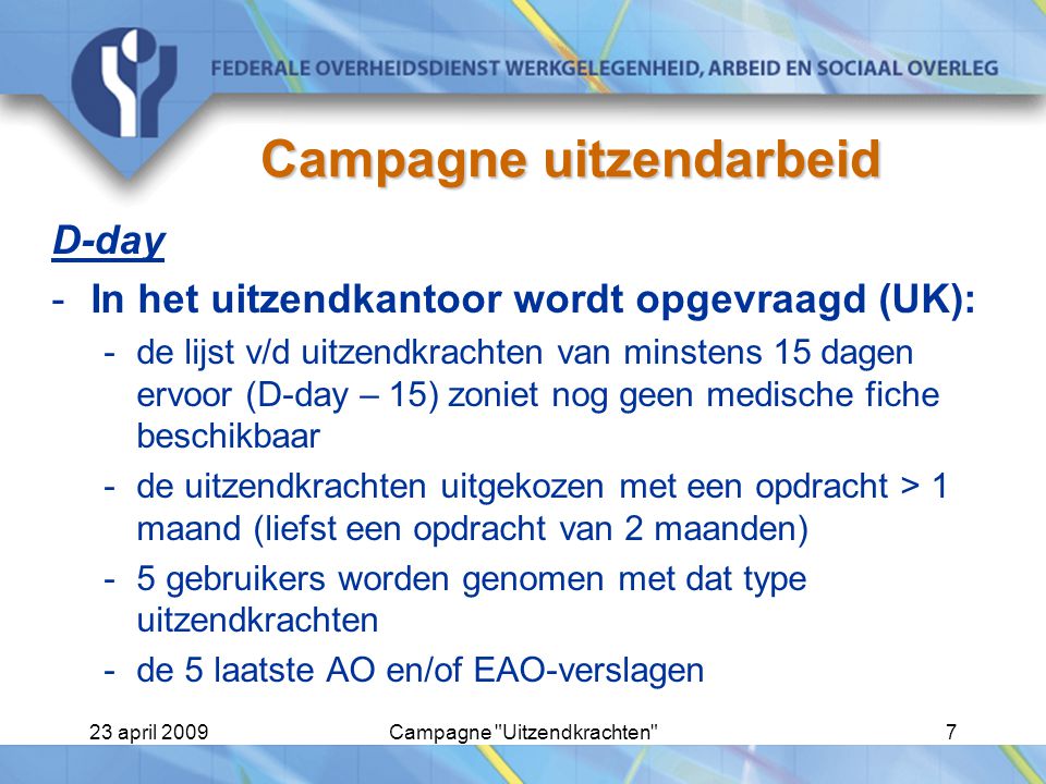 23 april 2009Campagne Uitzendkrachten 7 Campagne uitzendarbeid D-day -In het uitzendkantoor wordt opgevraagd (UK): -de lijst v/d uitzendkrachten van minstens 15 dagen ervoor (D-day – 15) zoniet nog geen medische fiche beschikbaar -de uitzendkrachten uitgekozen met een opdracht > 1 maand (liefst een opdracht van 2 maanden) -5 gebruikers worden genomen met dat type uitzendkrachten -de 5 laatste AO en/of EAO-verslagen