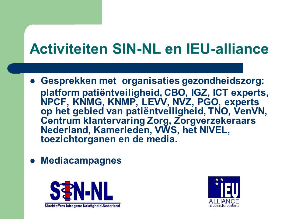 Activiteiten SIN-NL en IEU-alliance Gesprekken met organisaties gezondheidszorg: platform patiëntveiligheid, CBO, IGZ, ICT experts, NPCF, KNMG, KNMP, LEVV, NVZ, PGO, experts op het gebied van patiëntveiligheid, TNO, VenVN, Centrum klantervaring Zorg, Zorgverzekeraars Nederland, Kamerleden, VWS, het NIVEL, toezichtorganen en de media.