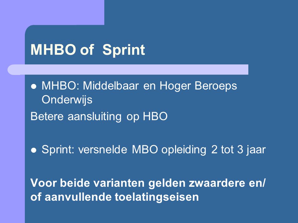 MHBO of Sprint MHBO: Middelbaar en Hoger Beroeps Onderwijs Betere aansluiting op HBO Sprint: versnelde MBO opleiding 2 tot 3 jaar Voor beide varianten gelden zwaardere en/ of aanvullende toelatingseisen