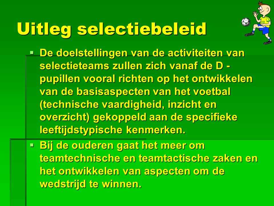 Uitleg selectiebeleid  De doelstellingen van de activiteiten van selectieteams zullen zich vanaf de D - pupillen vooral richten op het ontwikkelen van de basisaspecten van het voetbal (technische vaardigheid, inzicht en overzicht) gekoppeld aan de specifieke leeftijdstypische kenmerken.
