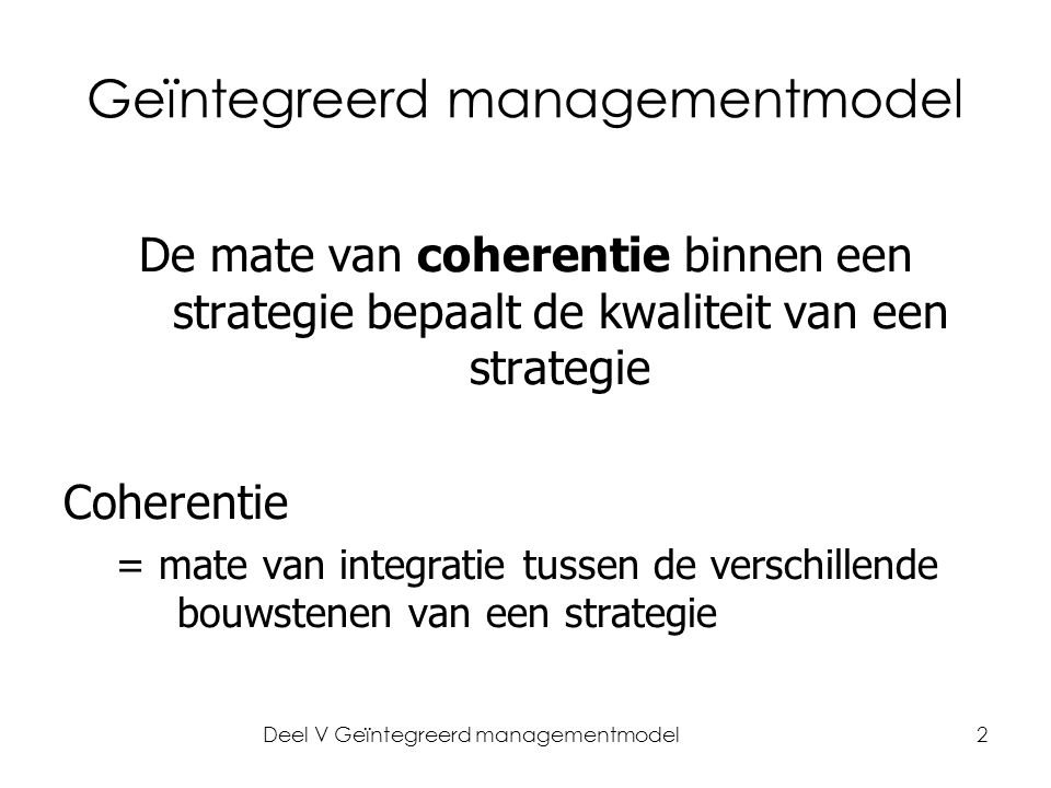 Deel V Geïntegreerd managementmodel2 Geïntegreerd managementmodel De mate van coherentie binnen een strategie bepaalt de kwaliteit van een strategie Coherentie = mate van integratie tussen de verschillende bouwstenen van een strategie