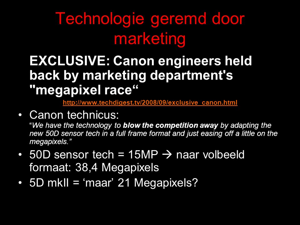 Technologie geremd door marketing EXCLUSIVE: Canon engineers held back by marketing department s megapixel race   Canon technicus: We have the technology to blow the competition away by adapting the new 50D sensor tech in a full frame format and just easing off a little on the megapixels. 50D sensor tech = 15MP  naar volbeeld formaat: 38,4 Megapixels 5D mkII = ‘maar’ 21 Megapixels