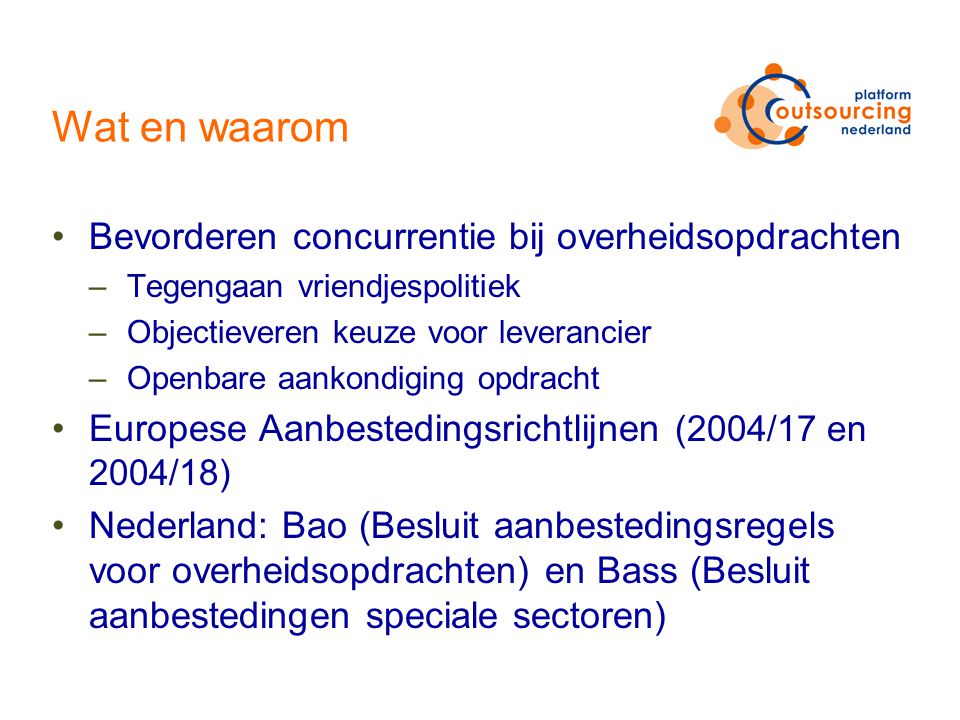 Wat en waarom Bevorderen concurrentie bij overheidsopdrachten –Tegengaan vriendjespolitiek –Objectieveren keuze voor leverancier –Openbare aankondiging opdracht Europese Aanbestedingsrichtlijnen (2004/17 en 2004/18) Nederland: Bao (Besluit aanbestedingsregels voor overheidsopdrachten) en Bass (Besluit aanbestedingen speciale sectoren)