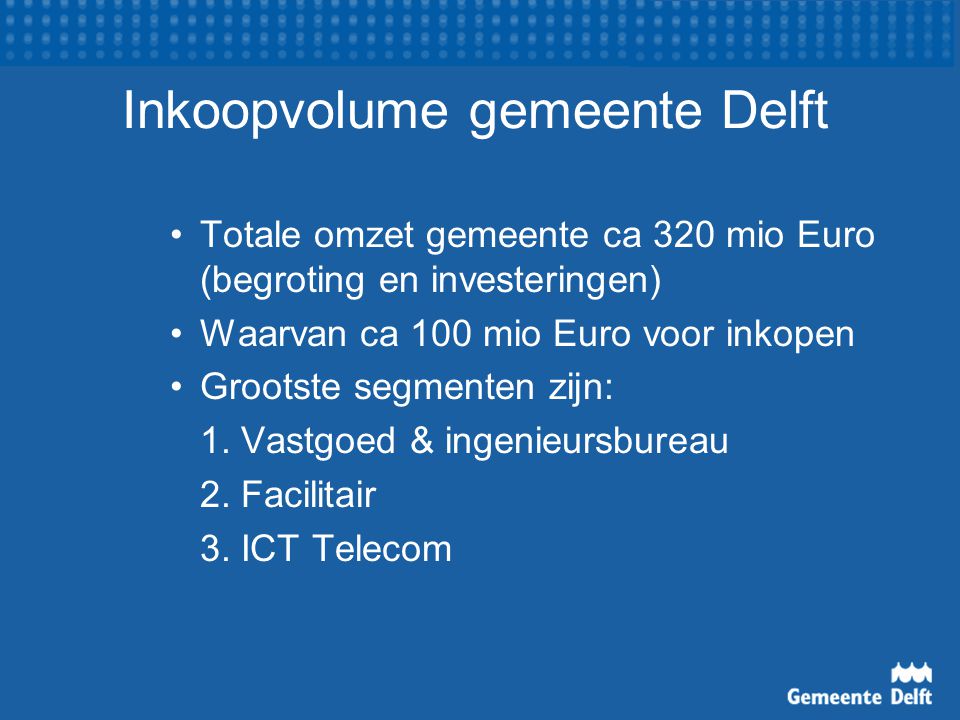 Inkoopvolume gemeente Delft Totale omzet gemeente ca 320 mio Euro (begroting en investeringen) Waarvan ca 100 mio Euro voor inkopen Grootste segmenten zijn: 1.