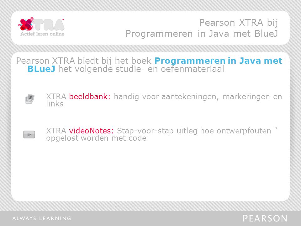 Pearson XTRA biedt bij het boek Programmeren in Java met BLueJ het volgende studie- en oefenmateriaal XTRA beeldbank: handig voor aantekeningen, markeringen en links XTRA videoNotes: Stap-voor-stap uitleg hoe ontwerpfouten ` opgelost worden met code Pearson XTRA bij Programmeren in Java met BlueJ
