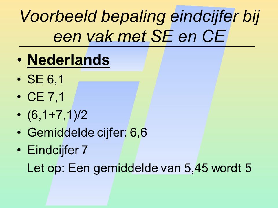 Voorbeeld bepaling eindcijfer bij een vak met SE en CE Nederlands SE 6,1 CE 7,1 (6,1+7,1)/2 Gemiddelde cijfer: 6,6 Eindcijfer 7 Let op: Een gemiddelde van 5,45 wordt 5