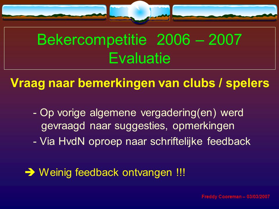 Bekercompetitie 2006 – 2007 Evaluatie Vraag naar bemerkingen van clubs / spelers - Op vorige algemene vergadering(en) werd gevraagd naar suggesties, opmerkingen - Via HvdN oproep naar schriftelijke feedback  Weinig feedback ontvangen !!.