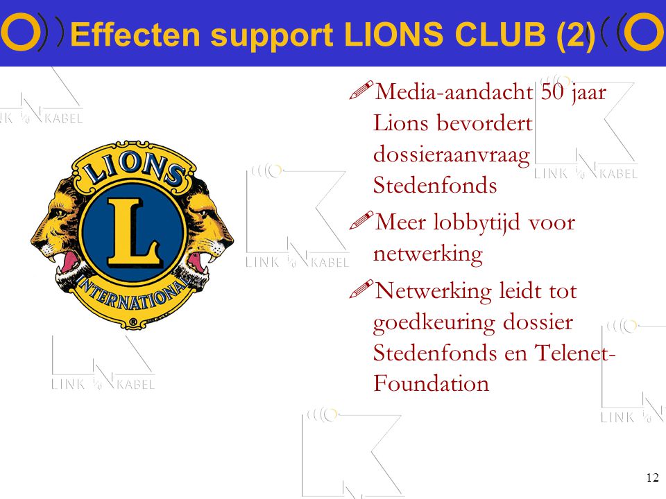 12 Effecten support LIONS CLUB (2) !Media-aandacht 50 jaar Lions bevordert dossieraanvraag Stedenfonds !Meer lobbytijd voor netwerking !Netwerking leidt tot goedkeuring dossier Stedenfonds en Telenet- Foundation