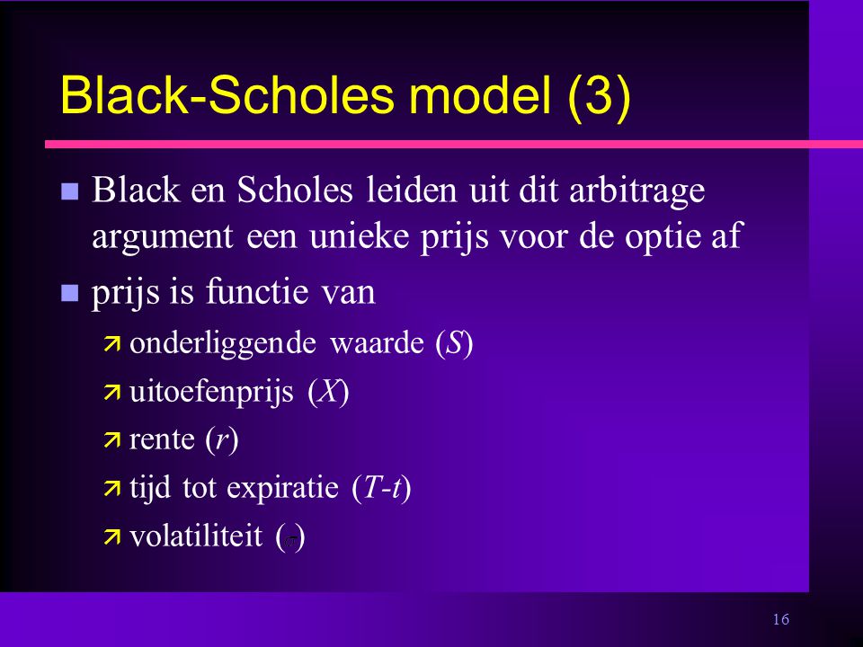 16 Black-Scholes model (3) n Black en Scholes leiden uit dit arbitrage argument een unieke prijs voor de optie af n prijs is functie van ä onderliggende waarde (S) ä uitoefenprijs (X) ä rente (r) ä tijd tot expiratie (T-t) ä volatiliteit ( )