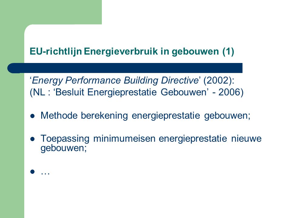 EU-richtlijn Energieverbruik in gebouwen (1) ‘Energy Performance Building Directive’ (2002): (NL : ‘Besluit Energieprestatie Gebouwen’ ) Methode berekening energieprestatie gebouwen; Toepassing minimumeisen energieprestatie nieuwe gebouwen; …
