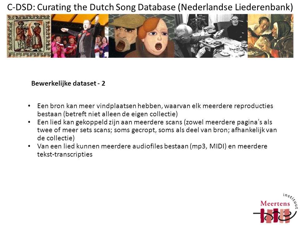 C-DSD: Curating the Dutch Song Database (Nederlandse Liederenbank) Een bron kan meer vindplaatsen hebben, waarvan elk meerdere reproducties bestaan (betreft niet alleen de eigen collectie) Een lied kan gekoppeld zijn aan meerdere scans (zowel meerdere pagina’s als twee of meer sets scans; soms gecropt, soms als deel van bron; afhankelijk van de collectie) Van een lied kunnen meerdere audiofiles bestaan (mp3, MIDI) en meerdere tekst-transcripties Bewerkelijke dataset - 2