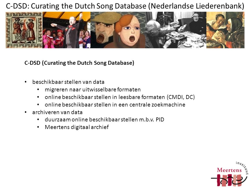 C-DSD: Curating the Dutch Song Database (Nederlandse Liederenbank) beschikbaar stellen van data migreren naar uitwisselbare formaten online beschikbaar stellen in leesbare formaten (CMDI, DC) online beschikbaar stellen in een centrale zoekmachine archiveren van data duurzaam online beschikbaar stellen m.b.v.